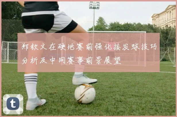 郑钦文在硬地赛前强化接发球技巧分析及中网赛事前景展望